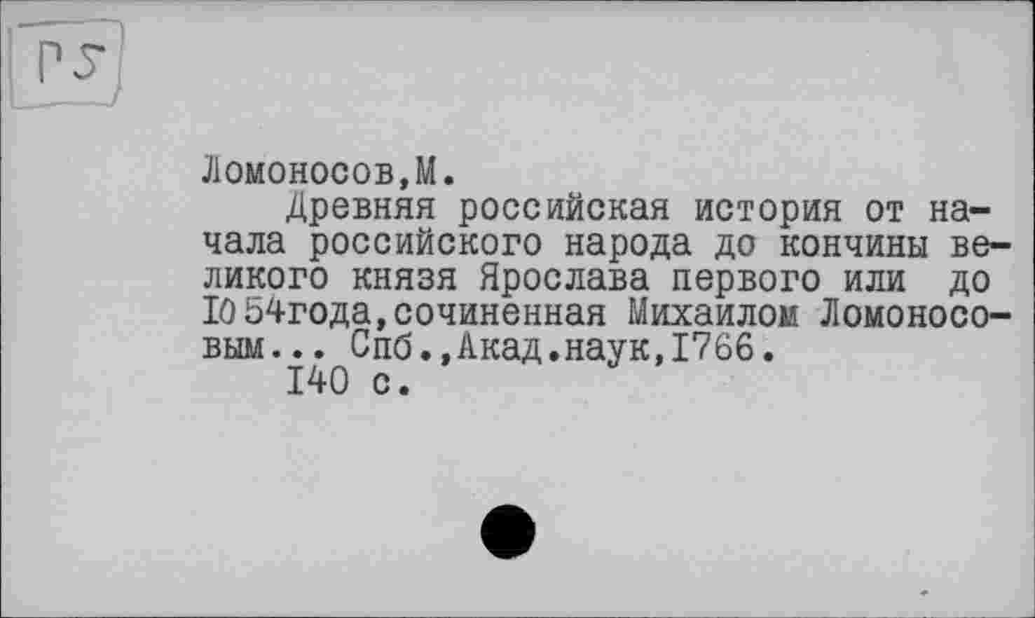 ﻿Ломоносов,М.
Древняя российская история от начала российского народа до кончины великого князя Ярослава первого или до Ю54года, сочиненная Михаилом Ломоносовым... Спб.,Акад.наук,1766.
140 с.